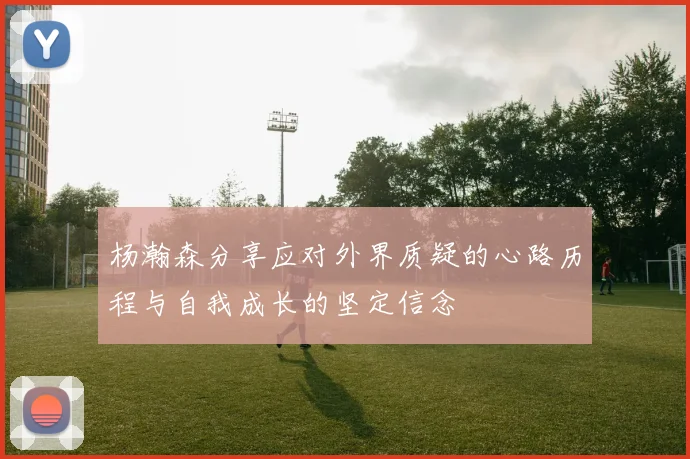 杨瀚森分享应对外界质疑的心路历程与自我成长的坚定信念