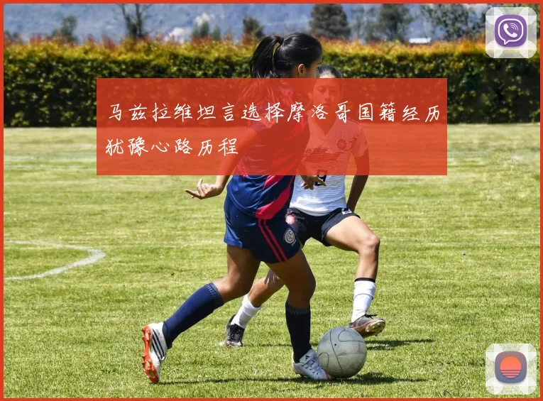 马兹拉维坦言选择摩洛哥国籍经历犹豫心路历程