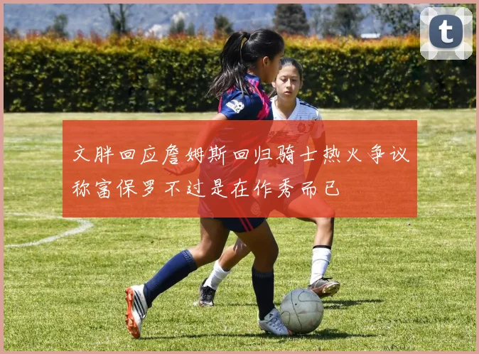 文胖回应詹姆斯回归骑士热火争议称富保罗不过是在作秀而已