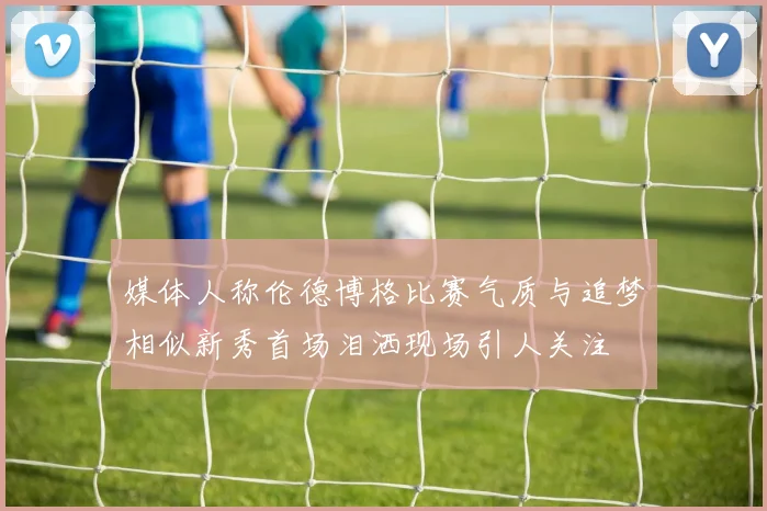 媒体人称伦德博格比赛气质与追梦相似新秀首场泪洒现场引人关注