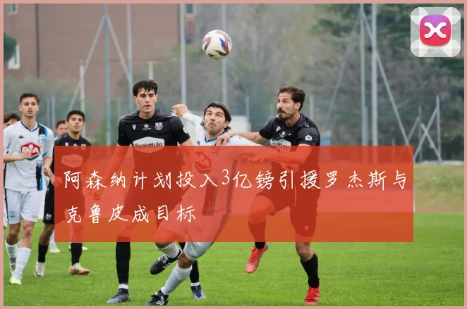 阿森纳计划投入3亿镑引援罗杰斯与克鲁皮成目标