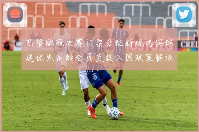 巴黎欧冠决赛门票分配新规忠实球迷优先高龄会员直接入围政策解读