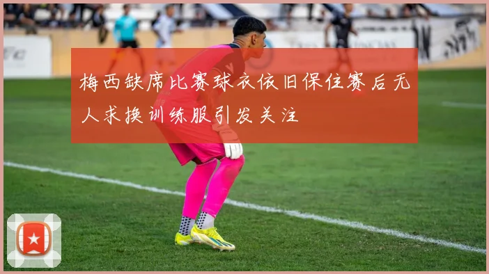 梅西缺席比赛球衣依旧保住赛后无人求换训练服引发关注