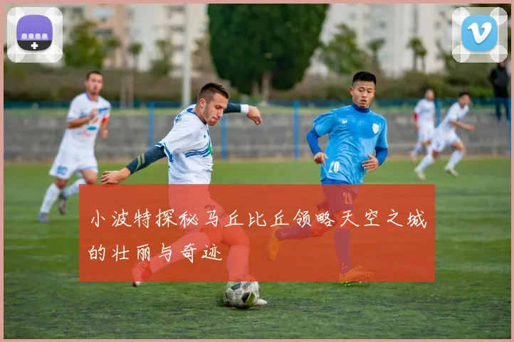 小波特探秘马丘比丘领略天空之城的壮丽与奇迹