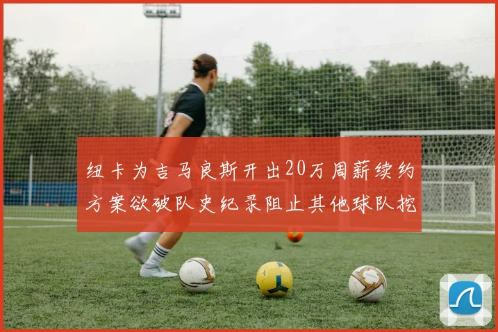 纽卡为吉马良斯开出20万周薪续约方案欲破队史纪录阻止其他球队挖角