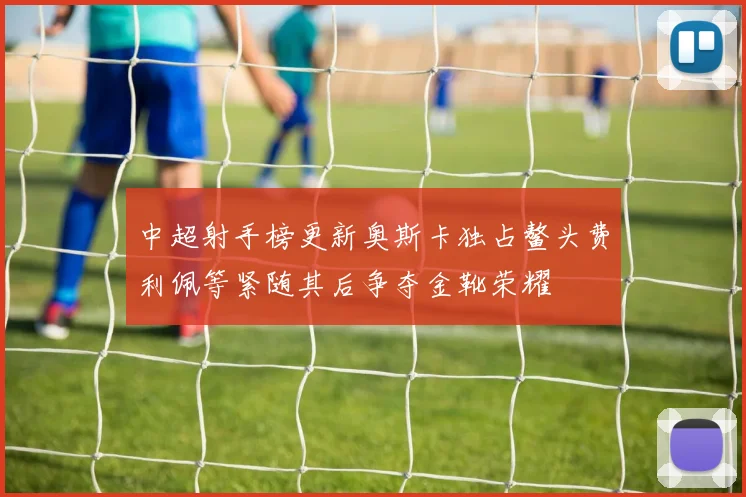 中超射手榜更新奥斯卡独占鳌头费利佩等紧随其后争夺金靴荣耀