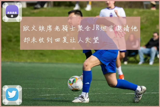 欧文缺席老骑士聚会JR坦言邀请他却未收到回复让人失望