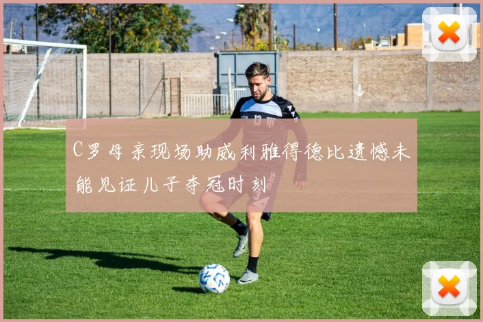 C罗母亲现场助威利雅得德比遗憾未能见证儿子夺冠时刻