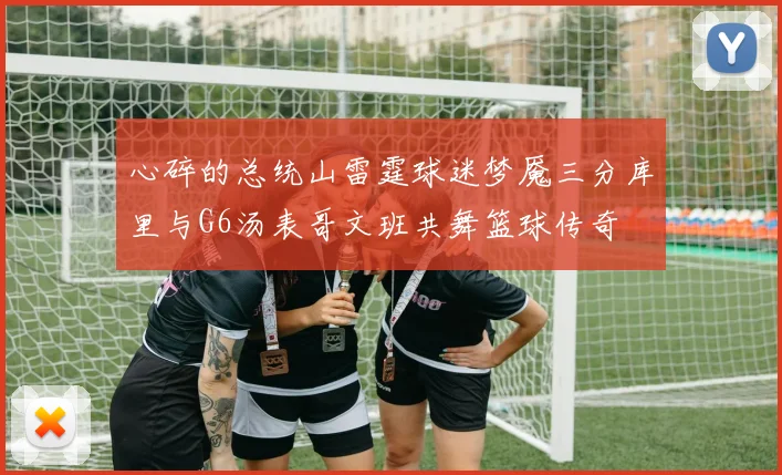 心碎的总统山雷霆球迷梦魇三分库里与G6汤表哥文班共舞篮球传奇