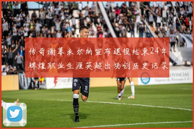传奇谢幕米尔纳宣布退役结束24年辉煌职业生涯英超出场创历史记录