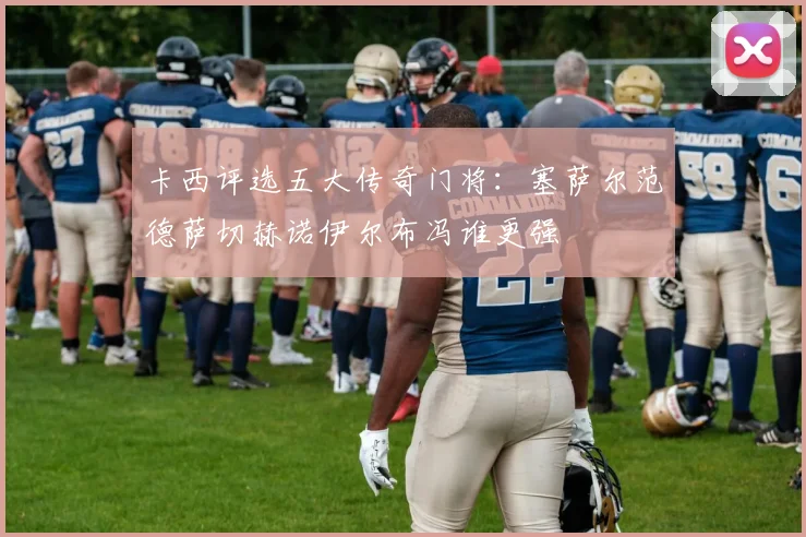 卡西评选五大传奇门将：塞萨尔范德萨切赫诺伊尔布冯谁更强