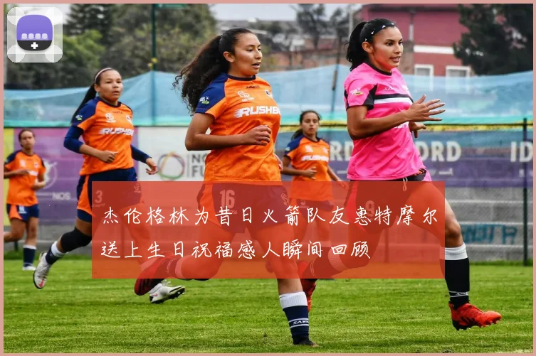 杰伦格林为昔日火箭队友惠特摩尔送上生日祝福感人瞬间回顾