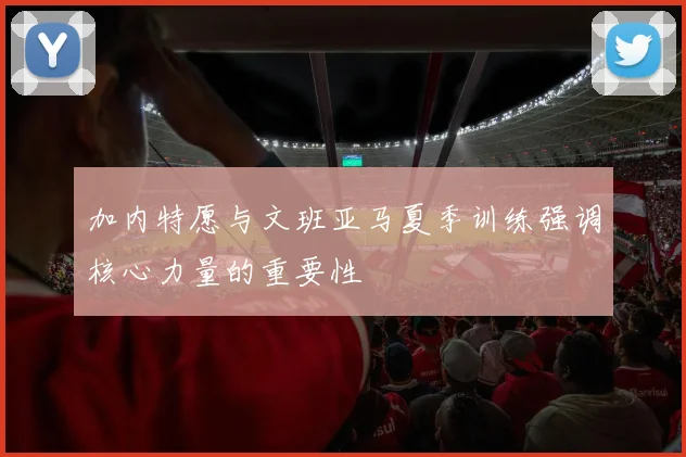 加内特愿与文班亚马夏季训练强调核心力量的重要性